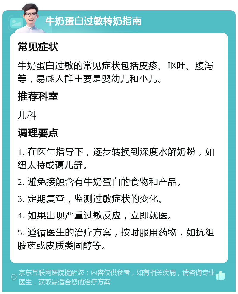 牛奶蛋白过敏转奶指南 常见症状 牛奶蛋白过敏的常见症状包括皮疹、呕吐、腹泻等，易感人群主要是婴幼儿和小儿。 推荐科室 儿科 调理要点 1. 在医生指导下，逐步转换到深度水解奶粉，如纽太特或蔼儿舒。 2. 避免接触含有牛奶蛋白的食物和产品。 3. 定期复查，监测过敏症状的变化。 4. 如果出现严重过敏反应，立即就医。 5. 遵循医生的治疗方案，按时服用药物，如抗组胺药或皮质类固醇等。