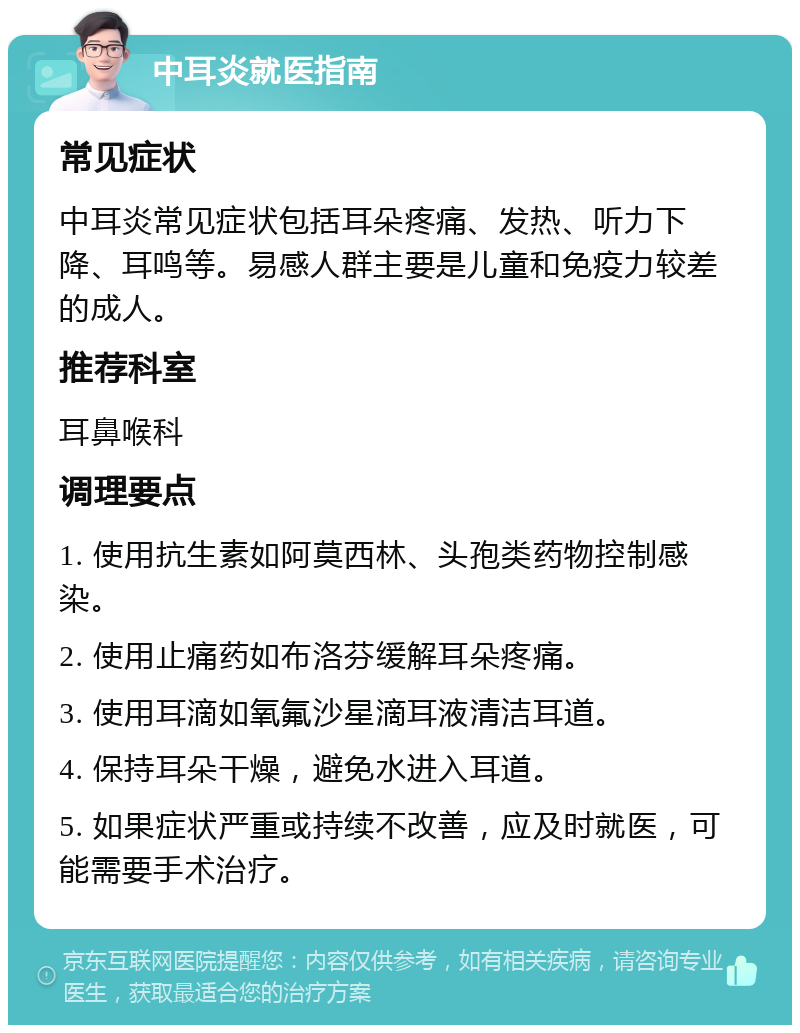 中耳炎就医指南 常见症状 中耳炎常见症状包括耳朵疼痛、发热、听力下降、耳鸣等。易感人群主要是儿童和免疫力较差的成人。 推荐科室 耳鼻喉科 调理要点 1. 使用抗生素如阿莫西林、头孢类药物控制感染。 2. 使用止痛药如布洛芬缓解耳朵疼痛。 3. 使用耳滴如氧氟沙星滴耳液清洁耳道。 4. 保持耳朵干燥，避免水进入耳道。 5. 如果症状严重或持续不改善，应及时就医，可能需要手术治疗。