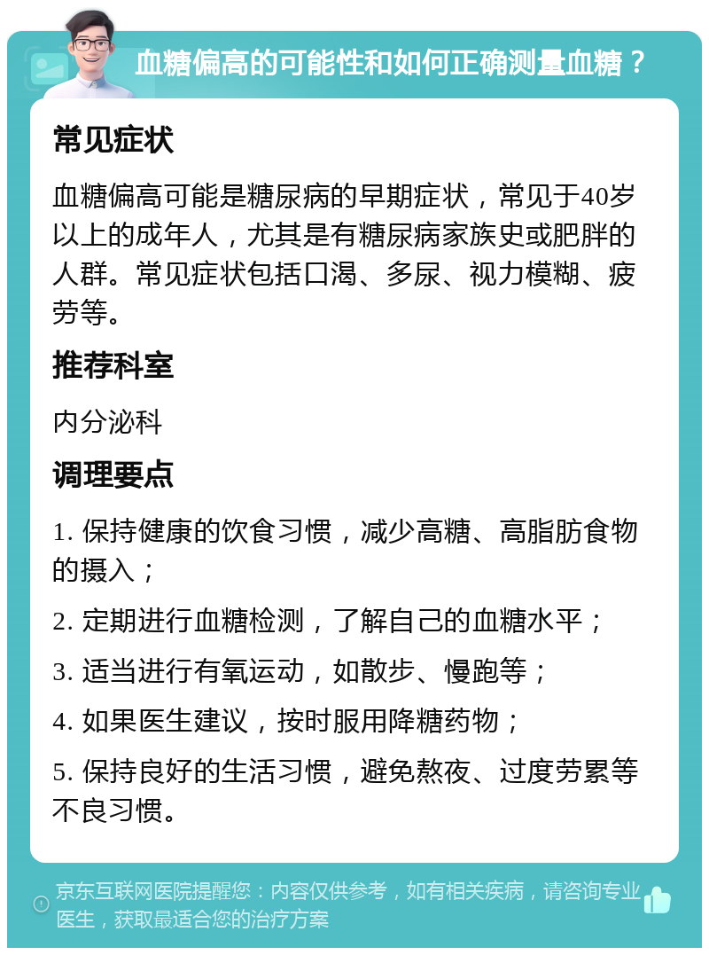 血糖偏高的可能性和如何正确测量血糖？ 常见症状 血糖偏高可能是糖尿病的早期症状，常见于40岁以上的成年人，尤其是有糖尿病家族史或肥胖的人群。常见症状包括口渴、多尿、视力模糊、疲劳等。 推荐科室 内分泌科 调理要点 1. 保持健康的饮食习惯，减少高糖、高脂肪食物的摄入； 2. 定期进行血糖检测，了解自己的血糖水平； 3. 适当进行有氧运动，如散步、慢跑等； 4. 如果医生建议，按时服用降糖药物； 5. 保持良好的生活习惯，避免熬夜、过度劳累等不良习惯。