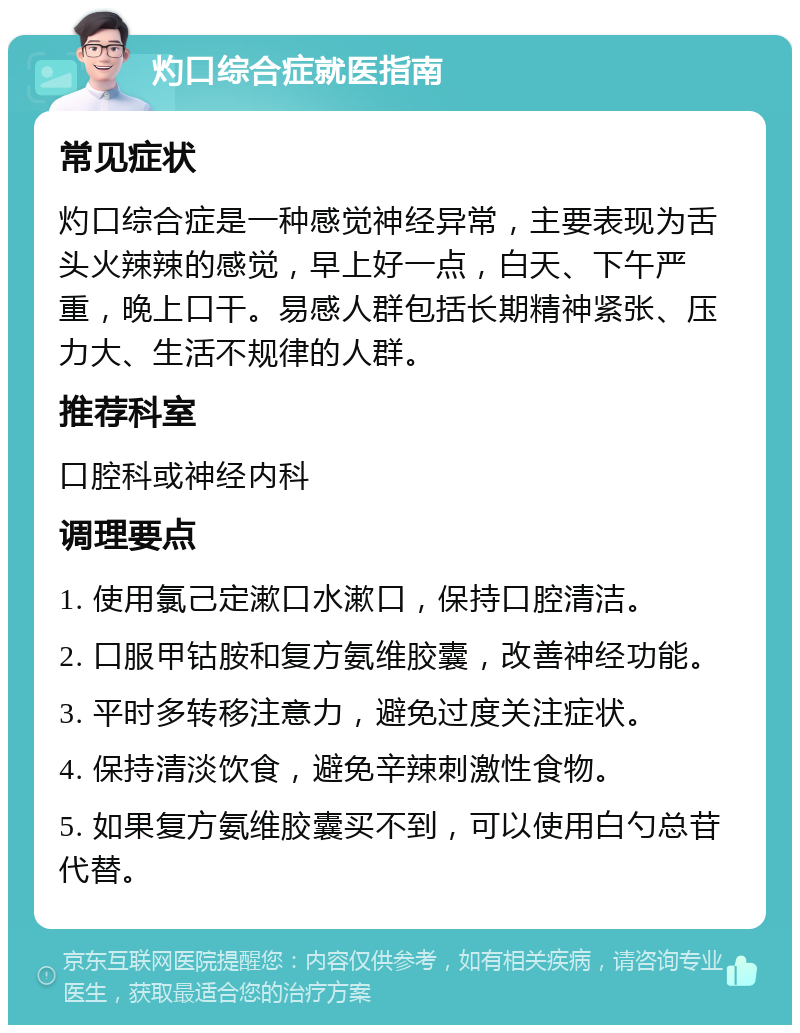 灼口综合症就医指南 常见症状 灼口综合症是一种感觉神经异常，主要表现为舌头火辣辣的感觉，早上好一点，白天、下午严重，晚上口干。易感人群包括长期精神紧张、压力大、生活不规律的人群。 推荐科室 口腔科或神经内科 调理要点 1. 使用氯己定漱口水漱口，保持口腔清洁。 2. 口服甲钴胺和复方氨维胶囊，改善神经功能。 3. 平时多转移注意力，避免过度关注症状。 4. 保持清淡饮食，避免辛辣刺激性食物。 5. 如果复方氨维胶囊买不到，可以使用白勺总苷代替。