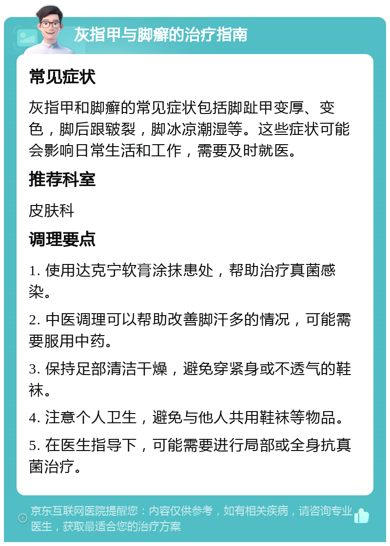 灰指甲与脚癣的治疗指南 常见症状 灰指甲和脚癣的常见症状包括脚趾甲变厚、变色，脚后跟皲裂，脚冰凉潮湿等。这些症状可能会影响日常生活和工作，需要及时就医。 推荐科室 皮肤科 调理要点 1. 使用达克宁软膏涂抹患处，帮助治疗真菌感染。 2. 中医调理可以帮助改善脚汗多的情况，可能需要服用中药。 3. 保持足部清洁干燥，避免穿紧身或不透气的鞋袜。 4. 注意个人卫生，避免与他人共用鞋袜等物品。 5. 在医生指导下，可能需要进行局部或全身抗真菌治疗。