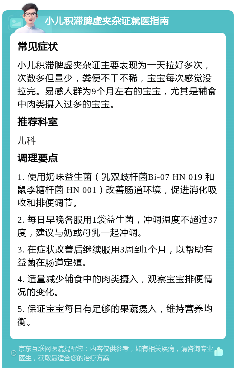 小儿积滞脾虚夹杂证就医指南 常见症状 小儿积滞脾虚夹杂证主要表现为一天拉好多次，次数多但量少，粪便不干不稀，宝宝每次感觉没拉完。易感人群为9个月左右的宝宝，尤其是辅食中肉类摄入过多的宝宝。 推荐科室 儿科 调理要点 1. 使用奶味益生菌（乳双歧杆菌Bi-07 HN 019 和鼠李糖杆菌 HN 001）改善肠道环境，促进消化吸收和排便调节。 2. 每日早晚各服用1袋益生菌，冲调温度不超过37度，建议与奶或母乳一起冲调。 3. 在症状改善后继续服用3周到1个月，以帮助有益菌在肠道定殖。 4. 适量减少辅食中的肉类摄入，观察宝宝排便情况的变化。 5. 保证宝宝每日有足够的果蔬摄入，维持营养均衡。