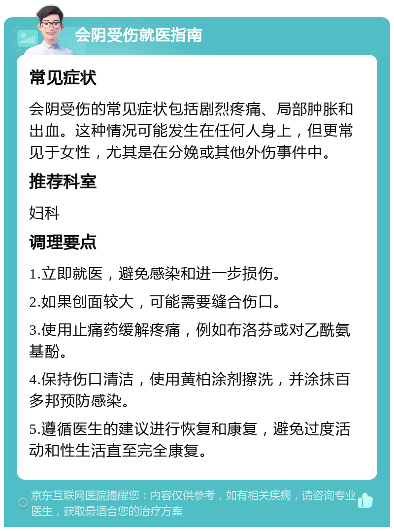 会阴受伤就医指南 常见症状 会阴受伤的常见症状包括剧烈疼痛、局部肿胀和出血。这种情况可能发生在任何人身上，但更常见于女性，尤其是在分娩或其他外伤事件中。 推荐科室 妇科 调理要点 1.立即就医，避免感染和进一步损伤。 2.如果创面较大，可能需要缝合伤口。 3.使用止痛药缓解疼痛，例如布洛芬或对乙酰氨基酚。 4.保持伤口清洁，使用黄柏涂剂擦洗，并涂抹百多邦预防感染。 5.遵循医生的建议进行恢复和康复，避免过度活动和性生活直至完全康复。