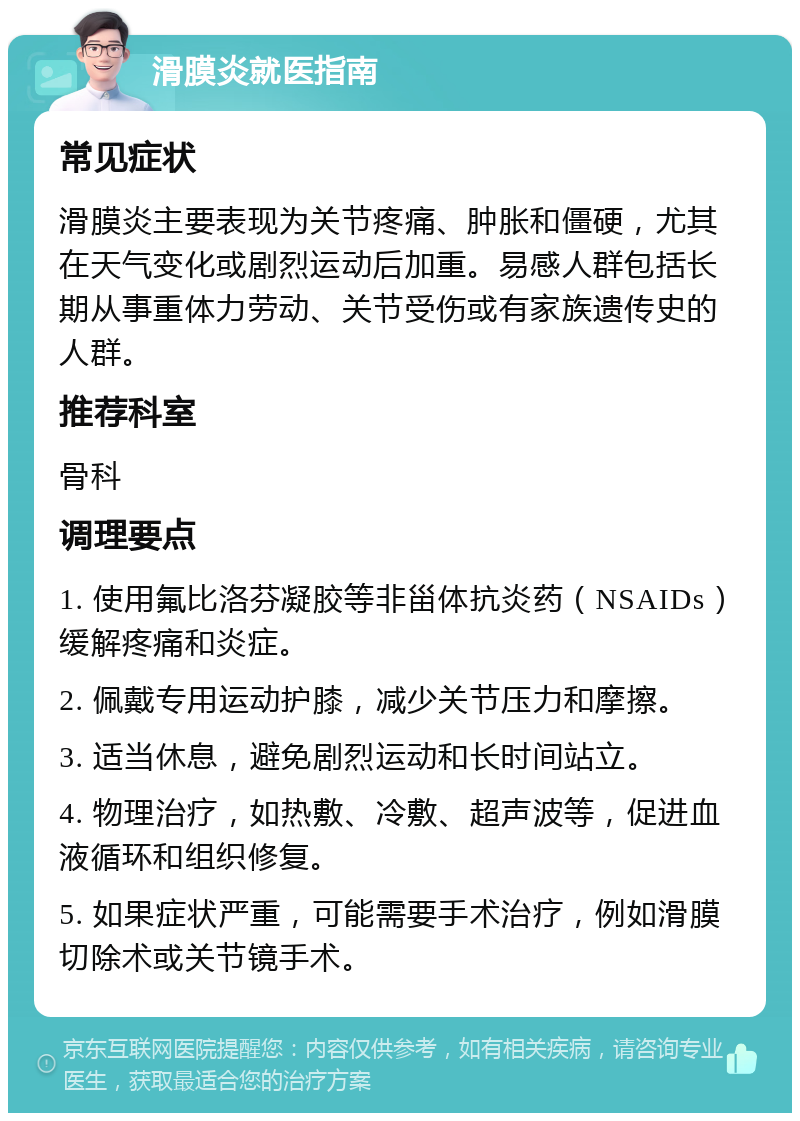 滑膜炎就医指南 常见症状 滑膜炎主要表现为关节疼痛、肿胀和僵硬，尤其在天气变化或剧烈运动后加重。易感人群包括长期从事重体力劳动、关节受伤或有家族遗传史的人群。 推荐科室 骨科 调理要点 1. 使用氟比洛芬凝胶等非甾体抗炎药（NSAIDs）缓解疼痛和炎症。 2. 佩戴专用运动护膝，减少关节压力和摩擦。 3. 适当休息，避免剧烈运动和长时间站立。 4. 物理治疗，如热敷、冷敷、超声波等，促进血液循环和组织修复。 5. 如果症状严重，可能需要手术治疗，例如滑膜切除术或关节镜手术。