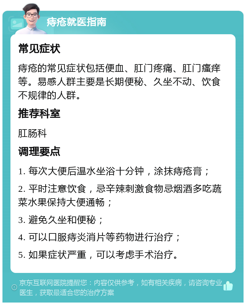 痔疮就医指南 常见症状 痔疮的常见症状包括便血、肛门疼痛、肛门瘙痒等。易感人群主要是长期便秘、久坐不动、饮食不规律的人群。 推荐科室 肛肠科 调理要点 1. 每次大便后温水坐浴十分钟，涂抹痔疮膏； 2. 平时注意饮食，忌辛辣刺激食物忌烟酒多吃蔬菜水果保持大便通畅； 3. 避免久坐和便秘； 4. 可以口服痔炎消片等药物进行治疗； 5. 如果症状严重，可以考虑手术治疗。