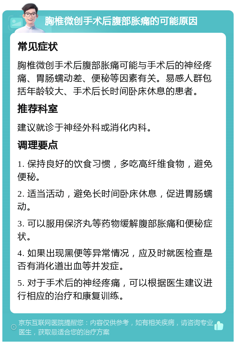 胸椎微创手术后腹部胀痛的可能原因 常见症状 胸椎微创手术后腹部胀痛可能与手术后的神经疼痛、胃肠蠕动差、便秘等因素有关。易感人群包括年龄较大、手术后长时间卧床休息的患者。 推荐科室 建议就诊于神经外科或消化内科。 调理要点 1. 保持良好的饮食习惯，多吃高纤维食物，避免便秘。 2. 适当活动，避免长时间卧床休息，促进胃肠蠕动。 3. 可以服用保济丸等药物缓解腹部胀痛和便秘症状。 4. 如果出现黑便等异常情况，应及时就医检查是否有消化道出血等并发症。 5. 对于手术后的神经疼痛，可以根据医生建议进行相应的治疗和康复训练。