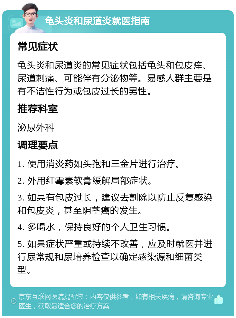 龟头炎和尿道炎就医指南 常见症状 龟头炎和尿道炎的常见症状包括龟头和包皮痒、尿道刺痛、可能伴有分泌物等。易感人群主要是有不洁性行为或包皮过长的男性。 推荐科室 泌尿外科 调理要点 1. 使用消炎药如头孢和三金片进行治疗。 2. 外用红霉素软膏缓解局部症状。 3. 如果有包皮过长，建议去割除以防止反复感染和包皮炎，甚至阴茎癌的发生。 4. 多喝水，保持良好的个人卫生习惯。 5. 如果症状严重或持续不改善，应及时就医并进行尿常规和尿培养检查以确定感染源和细菌类型。