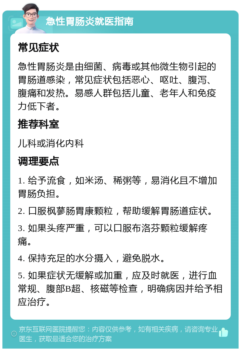 急性胃肠炎就医指南 常见症状 急性胃肠炎是由细菌、病毒或其他微生物引起的胃肠道感染，常见症状包括恶心、呕吐、腹泻、腹痛和发热。易感人群包括儿童、老年人和免疫力低下者。 推荐科室 儿科或消化内科 调理要点 1. 给予流食，如米汤、稀粥等，易消化且不增加胃肠负担。 2. 口服枫蓼肠胃康颗粒，帮助缓解胃肠道症状。 3. 如果头疼严重，可以口服布洛芬颗粒缓解疼痛。 4. 保持充足的水分摄入，避免脱水。 5. 如果症状无缓解或加重，应及时就医，进行血常规、腹部B超、核磁等检查，明确病因并给予相应治疗。