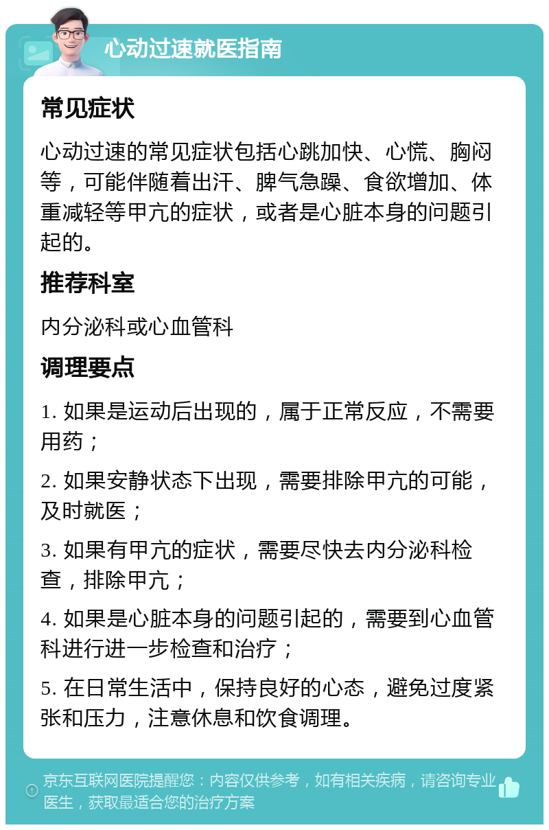 心动过速就医指南 常见症状 心动过速的常见症状包括心跳加快、心慌、胸闷等，可能伴随着出汗、脾气急躁、食欲增加、体重减轻等甲亢的症状，或者是心脏本身的问题引起的。 推荐科室 内分泌科或心血管科 调理要点 1. 如果是运动后出现的，属于正常反应，不需要用药； 2. 如果安静状态下出现，需要排除甲亢的可能，及时就医； 3. 如果有甲亢的症状，需要尽快去内分泌科检查，排除甲亢； 4. 如果是心脏本身的问题引起的，需要到心血管科进行进一步检查和治疗； 5. 在日常生活中，保持良好的心态，避免过度紧张和压力，注意休息和饮食调理。