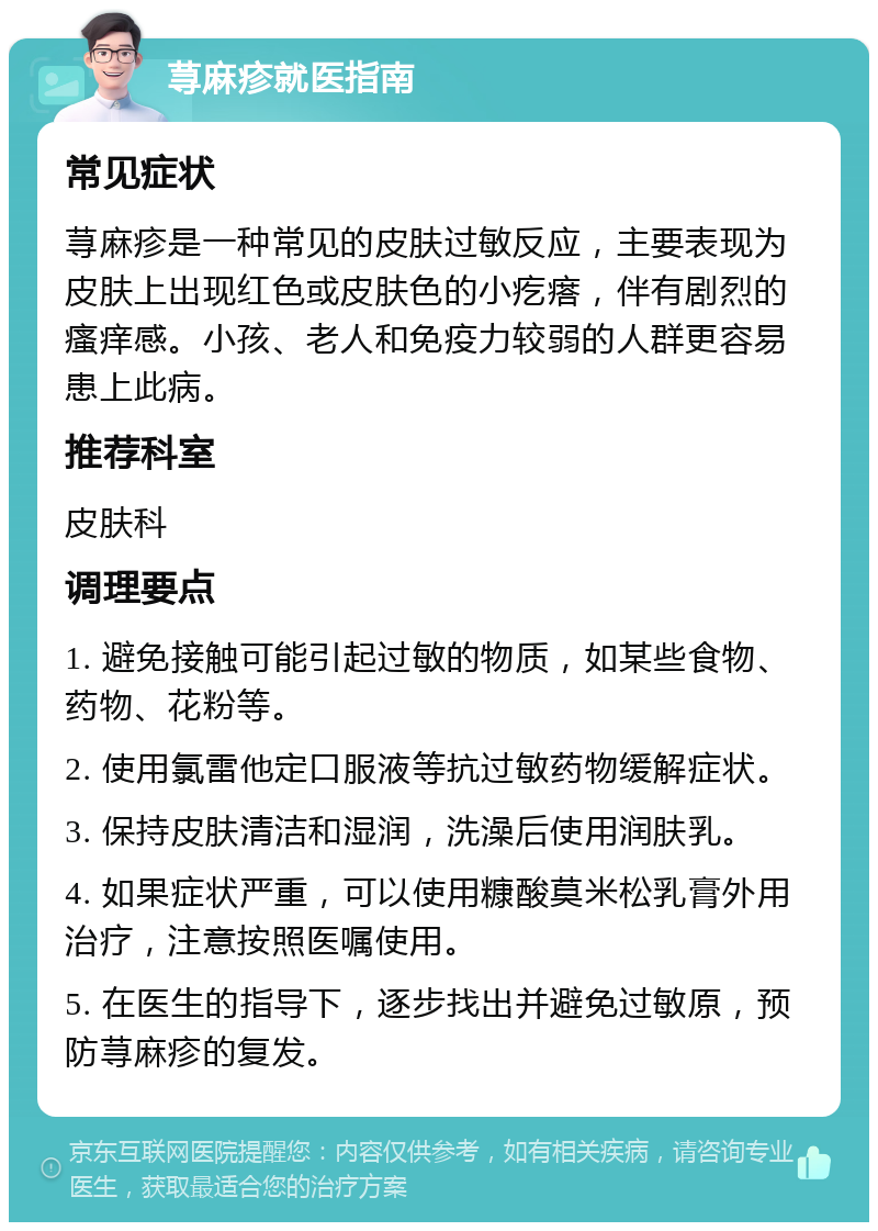 荨麻疹就医指南 常见症状 荨麻疹是一种常见的皮肤过敏反应，主要表现为皮肤上出现红色或皮肤色的小疙瘩，伴有剧烈的瘙痒感。小孩、老人和免疫力较弱的人群更容易患上此病。 推荐科室 皮肤科 调理要点 1. 避免接触可能引起过敏的物质，如某些食物、药物、花粉等。 2. 使用氯雷他定口服液等抗过敏药物缓解症状。 3. 保持皮肤清洁和湿润，洗澡后使用润肤乳。 4. 如果症状严重，可以使用糠酸莫米松乳膏外用治疗，注意按照医嘱使用。 5. 在医生的指导下，逐步找出并避免过敏原，预防荨麻疹的复发。