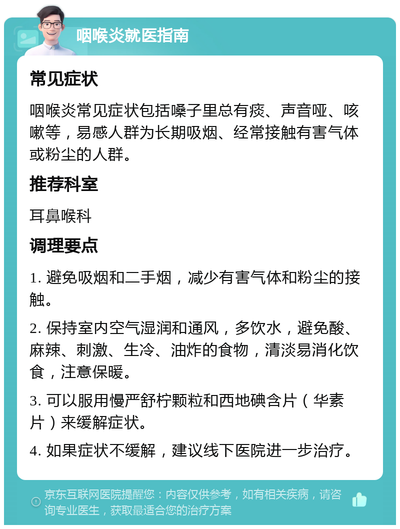 咽喉炎就医指南 常见症状 咽喉炎常见症状包括嗓子里总有痰、声音哑、咳嗽等，易感人群为长期吸烟、经常接触有害气体或粉尘的人群。 推荐科室 耳鼻喉科 调理要点 1. 避免吸烟和二手烟，减少有害气体和粉尘的接触。 2. 保持室内空气湿润和通风，多饮水，避免酸、麻辣、刺激、生冷、油炸的食物，清淡易消化饮食，注意保暖。 3. 可以服用慢严舒柠颗粒和西地碘含片（华素片）来缓解症状。 4. 如果症状不缓解，建议线下医院进一步治疗。