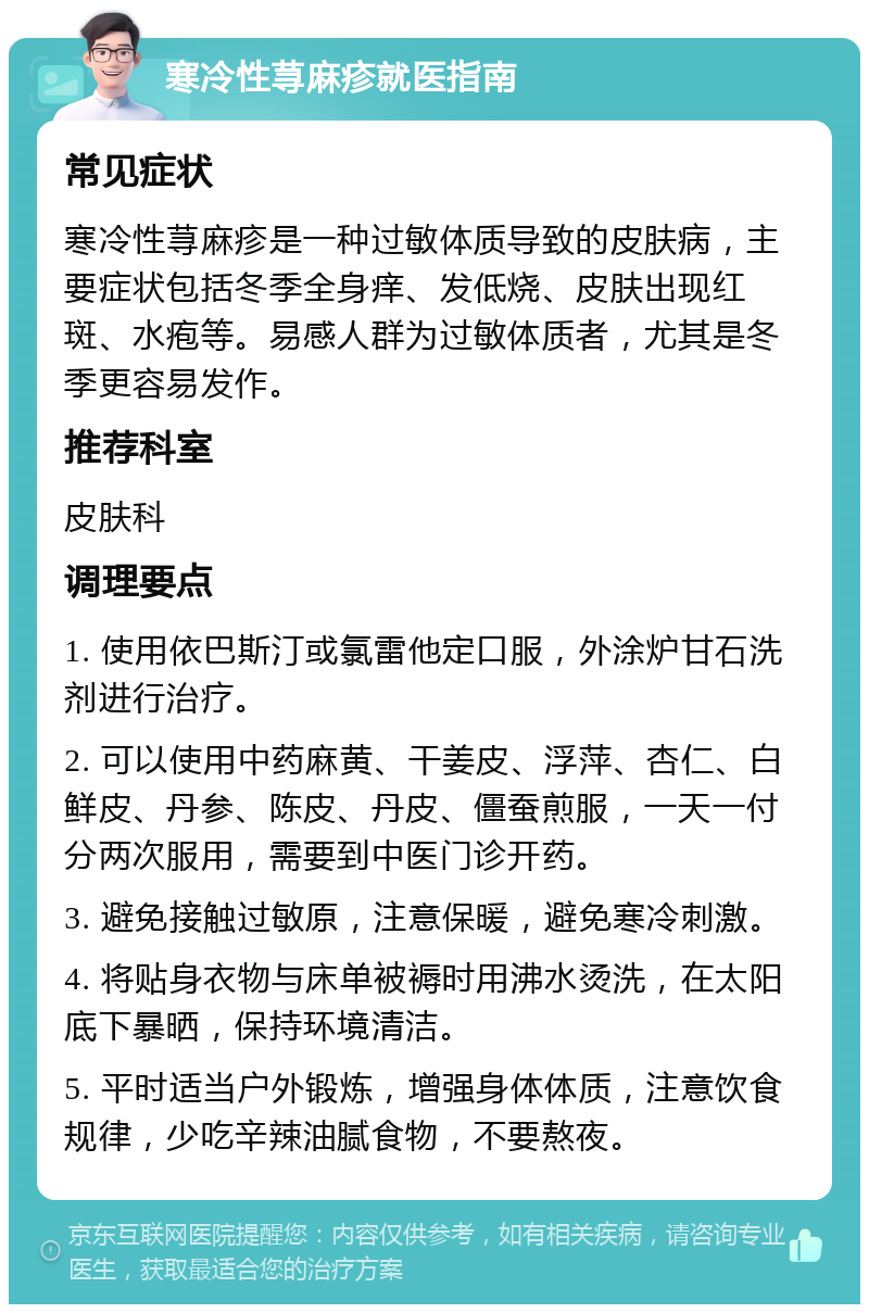 寒冷性荨麻疹就医指南 常见症状 寒冷性荨麻疹是一种过敏体质导致的皮肤病，主要症状包括冬季全身痒、发低烧、皮肤出现红斑、水疱等。易感人群为过敏体质者，尤其是冬季更容易发作。 推荐科室 皮肤科 调理要点 1. 使用依巴斯汀或氯雷他定口服，外涂炉甘石洗剂进行治疗。 2. 可以使用中药麻黄、干姜皮、浮萍、杏仁、白鲜皮、丹参、陈皮、丹皮、僵蚕煎服，一天一付分两次服用，需要到中医门诊开药。 3. 避免接触过敏原，注意保暖，避免寒冷刺激。 4. 将贴身衣物与床单被褥时用沸水烫洗，在太阳底下暴晒，保持环境清洁。 5. 平时适当户外锻炼，增强身体体质，注意饮食规律，少吃辛辣油腻食物，不要熬夜。