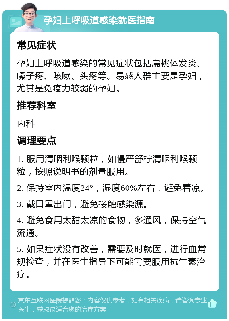 孕妇上呼吸道感染就医指南 常见症状 孕妇上呼吸道感染的常见症状包括扁桃体发炎、嗓子疼、咳嗽、头疼等。易感人群主要是孕妇，尤其是免疫力较弱的孕妇。 推荐科室 内科 调理要点 1. 服用清咽利喉颗粒，如慢严舒柠清咽利喉颗粒，按照说明书的剂量服用。 2. 保持室内温度24°，湿度60%左右，避免着凉。 3. 戴口罩出门，避免接触感染源。 4. 避免食用太甜太凉的食物，多通风，保持空气流通。 5. 如果症状没有改善，需要及时就医，进行血常规检查，并在医生指导下可能需要服用抗生素治疗。