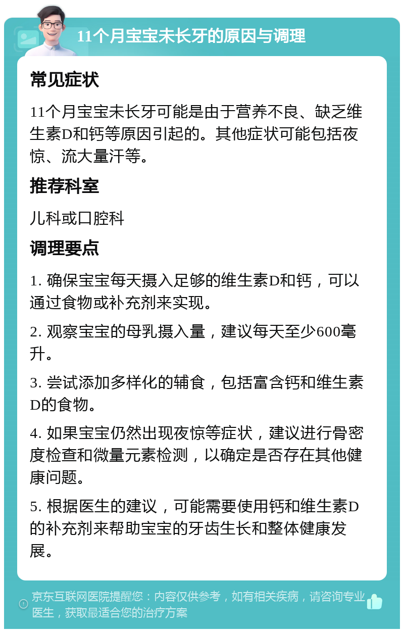 11个月宝宝未长牙的原因与调理 常见症状 11个月宝宝未长牙可能是由于营养不良、缺乏维生素D和钙等原因引起的。其他症状可能包括夜惊、流大量汗等。 推荐科室 儿科或口腔科 调理要点 1. 确保宝宝每天摄入足够的维生素D和钙，可以通过食物或补充剂来实现。 2. 观察宝宝的母乳摄入量，建议每天至少600毫升。 3. 尝试添加多样化的辅食，包括富含钙和维生素D的食物。 4. 如果宝宝仍然出现夜惊等症状，建议进行骨密度检查和微量元素检测，以确定是否存在其他健康问题。 5. 根据医生的建议，可能需要使用钙和维生素D的补充剂来帮助宝宝的牙齿生长和整体健康发展。