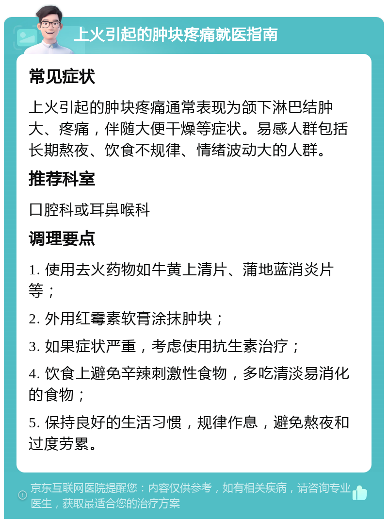 上火引起的肿块疼痛就医指南 常见症状 上火引起的肿块疼痛通常表现为颌下淋巴结肿大、疼痛，伴随大便干燥等症状。易感人群包括长期熬夜、饮食不规律、情绪波动大的人群。 推荐科室 口腔科或耳鼻喉科 调理要点 1. 使用去火药物如牛黄上清片、蒲地蓝消炎片等； 2. 外用红霉素软膏涂抹肿块； 3. 如果症状严重，考虑使用抗生素治疗； 4. 饮食上避免辛辣刺激性食物，多吃清淡易消化的食物； 5. 保持良好的生活习惯，规律作息，避免熬夜和过度劳累。