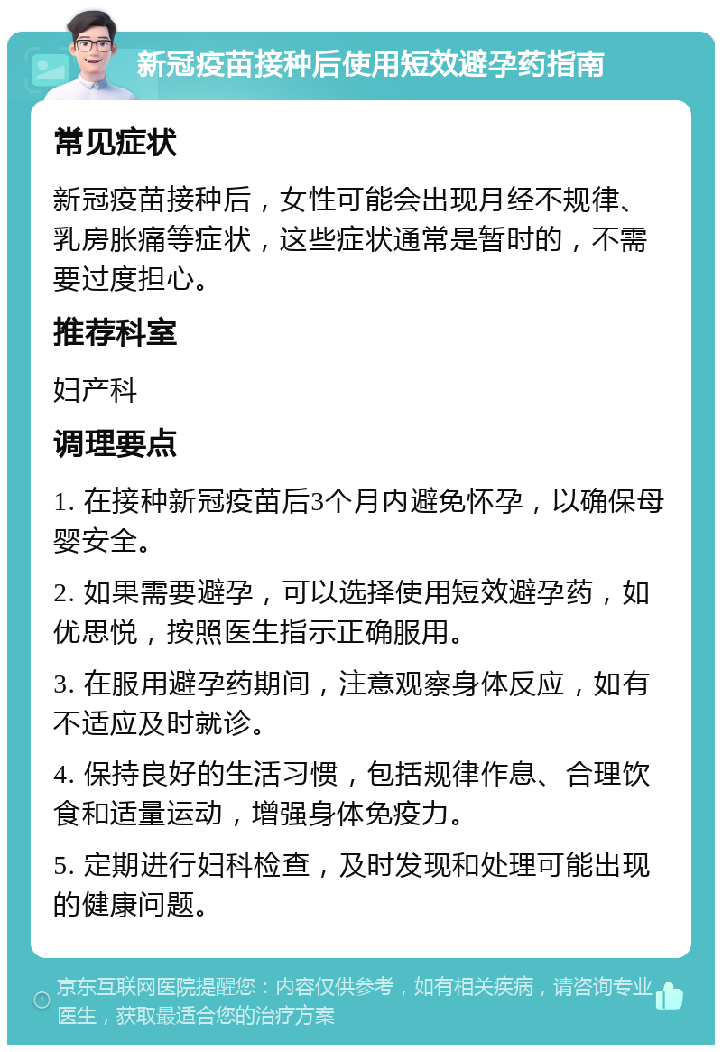 新冠疫苗接种后使用短效避孕药指南 常见症状 新冠疫苗接种后，女性可能会出现月经不规律、乳房胀痛等症状，这些症状通常是暂时的，不需要过度担心。 推荐科室 妇产科 调理要点 1. 在接种新冠疫苗后3个月内避免怀孕，以确保母婴安全。 2. 如果需要避孕，可以选择使用短效避孕药，如优思悦，按照医生指示正确服用。 3. 在服用避孕药期间，注意观察身体反应，如有不适应及时就诊。 4. 保持良好的生活习惯，包括规律作息、合理饮食和适量运动，增强身体免疫力。 5. 定期进行妇科检查，及时发现和处理可能出现的健康问题。