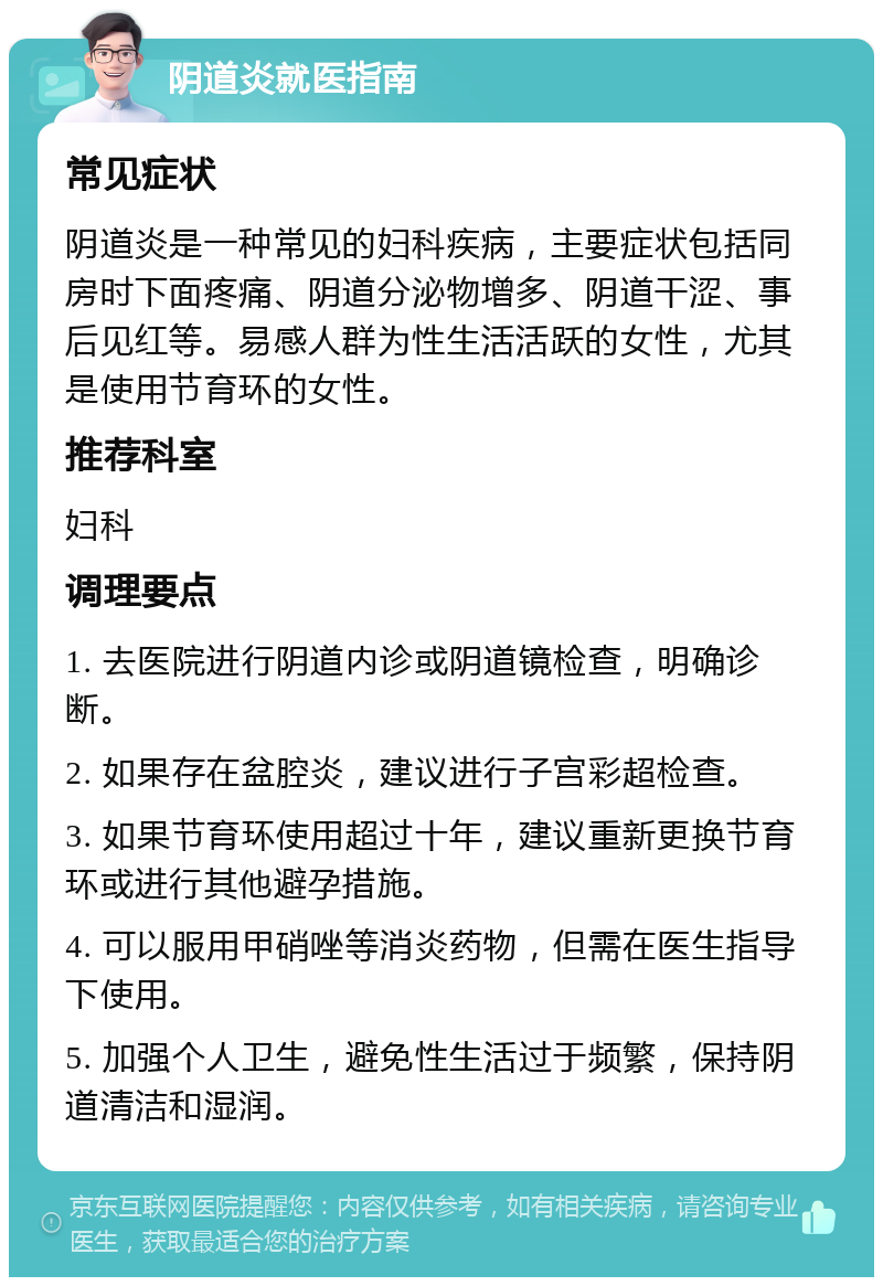 阴道炎就医指南 常见症状 阴道炎是一种常见的妇科疾病，主要症状包括同房时下面疼痛、阴道分泌物增多、阴道干涩、事后见红等。易感人群为性生活活跃的女性，尤其是使用节育环的女性。 推荐科室 妇科 调理要点 1. 去医院进行阴道内诊或阴道镜检查，明确诊断。 2. 如果存在盆腔炎，建议进行子宫彩超检查。 3. 如果节育环使用超过十年，建议重新更换节育环或进行其他避孕措施。 4. 可以服用甲硝唑等消炎药物，但需在医生指导下使用。 5. 加强个人卫生，避免性生活过于频繁，保持阴道清洁和湿润。