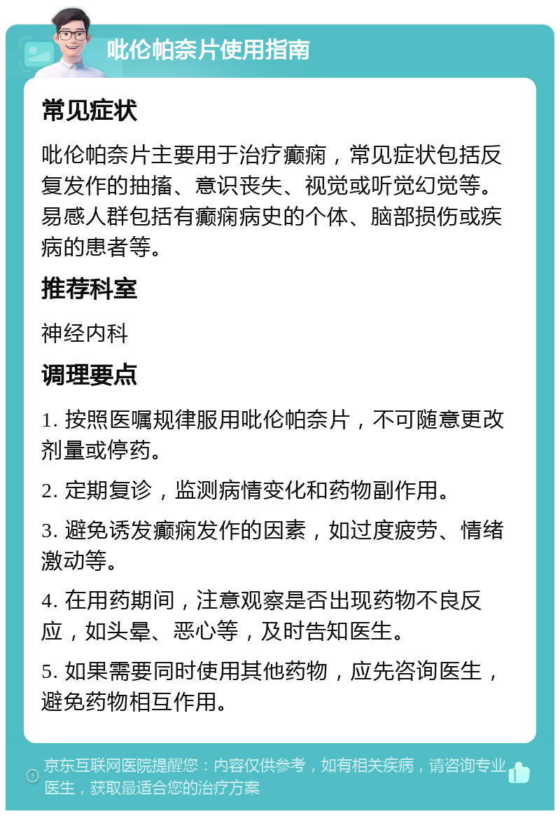 吡伦帕奈片使用指南 常见症状 吡伦帕奈片主要用于治疗癫痫，常见症状包括反复发作的抽搐、意识丧失、视觉或听觉幻觉等。易感人群包括有癫痫病史的个体、脑部损伤或疾病的患者等。 推荐科室 神经内科 调理要点 1. 按照医嘱规律服用吡伦帕奈片，不可随意更改剂量或停药。 2. 定期复诊，监测病情变化和药物副作用。 3. 避免诱发癫痫发作的因素，如过度疲劳、情绪激动等。 4. 在用药期间，注意观察是否出现药物不良反应，如头晕、恶心等，及时告知医生。 5. 如果需要同时使用其他药物，应先咨询医生，避免药物相互作用。