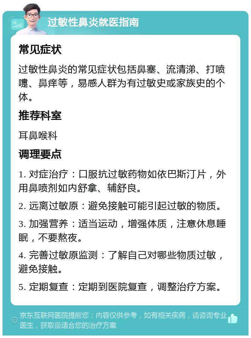 过敏性鼻炎就医指南 常见症状 过敏性鼻炎的常见症状包括鼻塞、流清涕、打喷嚏、鼻痒等，易感人群为有过敏史或家族史的个体。 推荐科室 耳鼻喉科 调理要点 1. 对症治疗：口服抗过敏药物如依巴斯汀片，外用鼻喷剂如内舒拿、辅舒良。 2. 远离过敏原：避免接触可能引起过敏的物质。 3. 加强营养：适当运动，增强体质，注意休息睡眠，不要熬夜。 4. 完善过敏原监测：了解自己对哪些物质过敏，避免接触。 5. 定期复查：定期到医院复查，调整治疗方案。