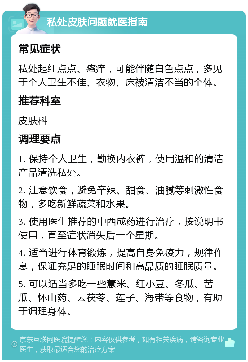 私处皮肤问题就医指南 常见症状 私处起红点点、瘙痒，可能伴随白色点点，多见于个人卫生不佳、衣物、床被清洁不当的个体。 推荐科室 皮肤科 调理要点 1. 保持个人卫生，勤换内衣裤，使用温和的清洁产品清洗私处。 2. 注意饮食，避免辛辣、甜食、油腻等刺激性食物，多吃新鲜蔬菜和水果。 3. 使用医生推荐的中西成药进行治疗，按说明书使用，直至症状消失后一个星期。 4. 适当进行体育锻炼，提高自身免疫力，规律作息，保证充足的睡眠时间和高品质的睡眠质量。 5. 可以适当多吃一些薏米、红小豆、冬瓜、苦瓜、怀山药、云茯苓、莲子、海带等食物，有助于调理身体。