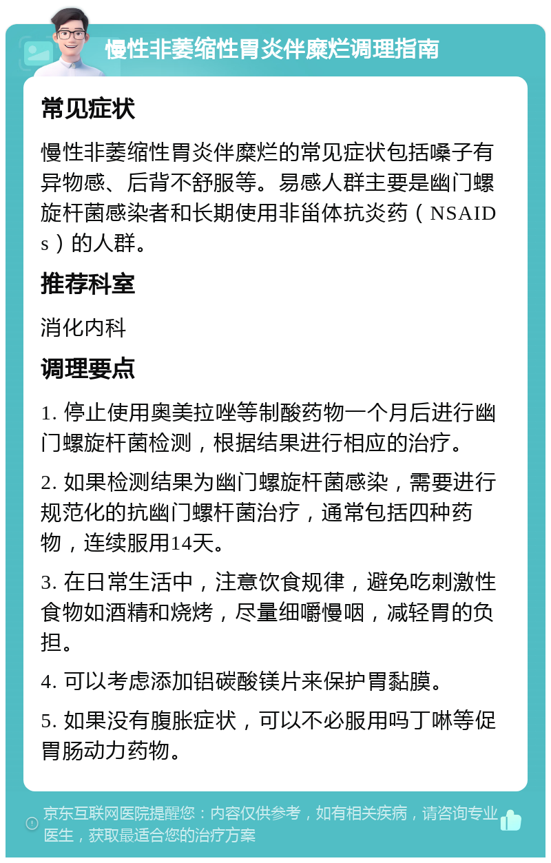 慢性非萎缩性胃炎伴糜烂调理指南 常见症状 慢性非萎缩性胃炎伴糜烂的常见症状包括嗓子有异物感、后背不舒服等。易感人群主要是幽门螺旋杆菌感染者和长期使用非甾体抗炎药（NSAIDs）的人群。 推荐科室 消化内科 调理要点 1. 停止使用奥美拉唑等制酸药物一个月后进行幽门螺旋杆菌检测，根据结果进行相应的治疗。 2. 如果检测结果为幽门螺旋杆菌感染，需要进行规范化的抗幽门螺杆菌治疗，通常包括四种药物，连续服用14天。 3. 在日常生活中，注意饮食规律，避免吃刺激性食物如酒精和烧烤，尽量细嚼慢咽，减轻胃的负担。 4. 可以考虑添加铝碳酸镁片来保护胃黏膜。 5. 如果没有腹胀症状，可以不必服用吗丁啉等促胃肠动力药物。