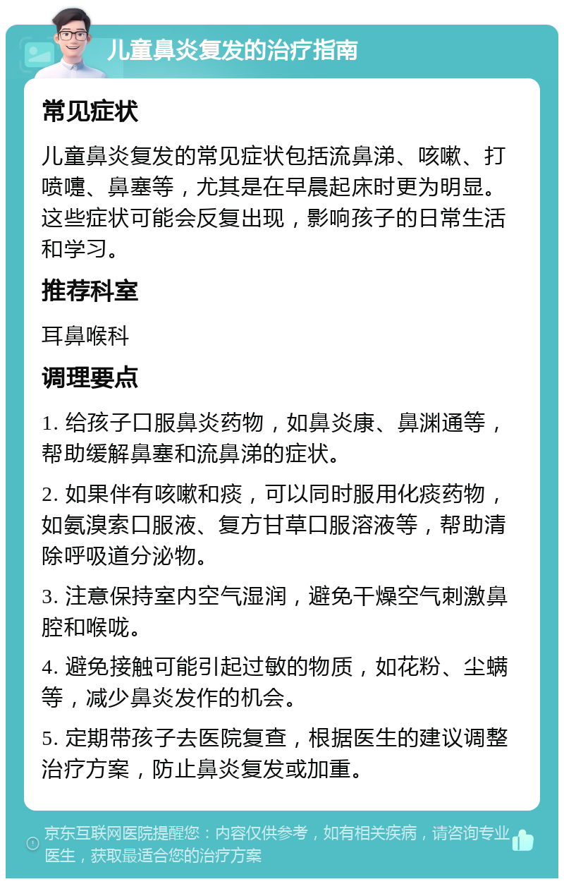 儿童鼻炎复发的治疗指南 常见症状 儿童鼻炎复发的常见症状包括流鼻涕、咳嗽、打喷嚏、鼻塞等，尤其是在早晨起床时更为明显。这些症状可能会反复出现，影响孩子的日常生活和学习。 推荐科室 耳鼻喉科 调理要点 1. 给孩子口服鼻炎药物，如鼻炎康、鼻渊通等，帮助缓解鼻塞和流鼻涕的症状。 2. 如果伴有咳嗽和痰，可以同时服用化痰药物，如氨溴索口服液、复方甘草口服溶液等，帮助清除呼吸道分泌物。 3. 注意保持室内空气湿润，避免干燥空气刺激鼻腔和喉咙。 4. 避免接触可能引起过敏的物质，如花粉、尘螨等，减少鼻炎发作的机会。 5. 定期带孩子去医院复查，根据医生的建议调整治疗方案，防止鼻炎复发或加重。