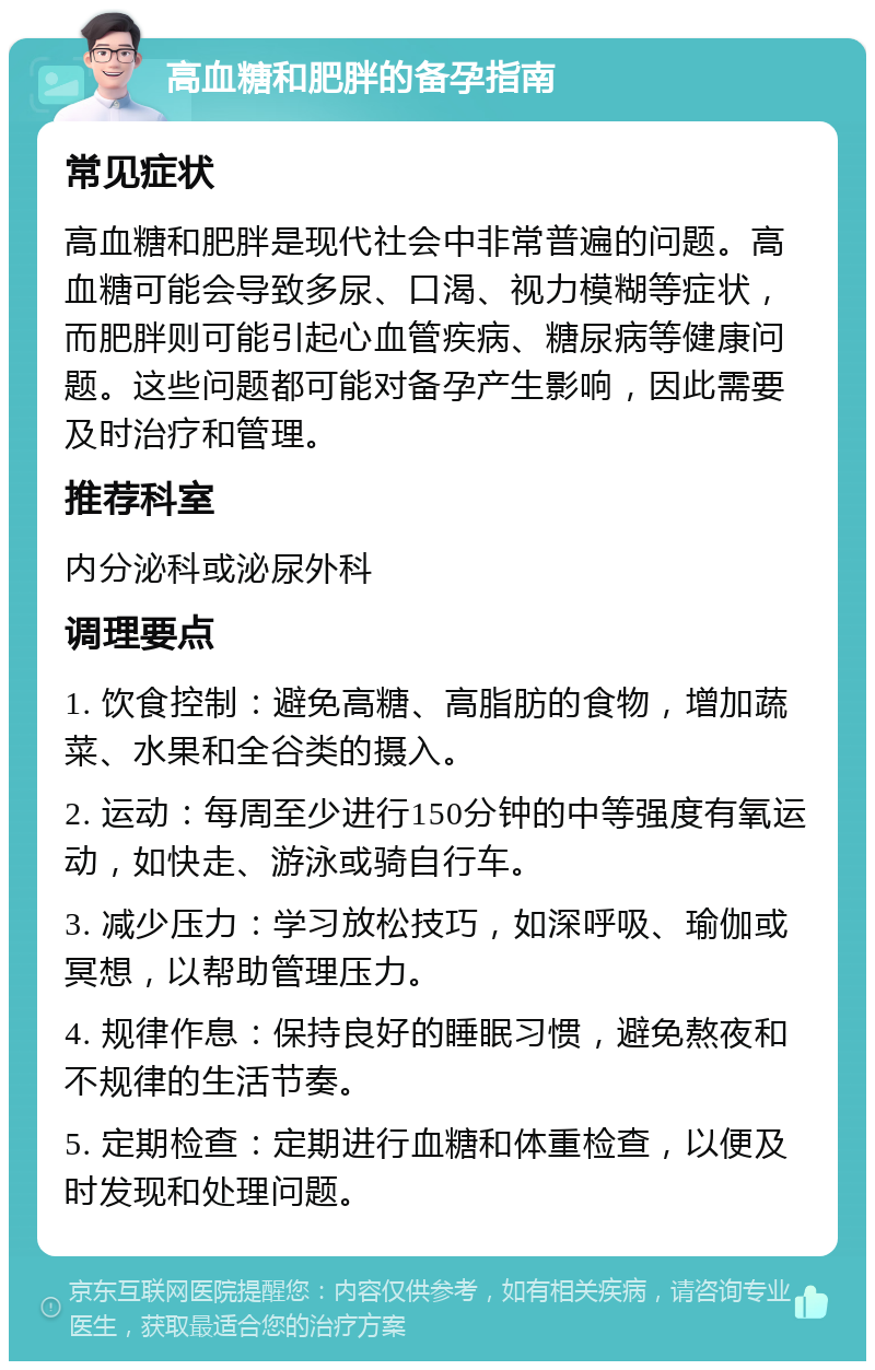 高血糖和肥胖的备孕指南 常见症状 高血糖和肥胖是现代社会中非常普遍的问题。高血糖可能会导致多尿、口渴、视力模糊等症状，而肥胖则可能引起心血管疾病、糖尿病等健康问题。这些问题都可能对备孕产生影响，因此需要及时治疗和管理。 推荐科室 内分泌科或泌尿外科 调理要点 1. 饮食控制：避免高糖、高脂肪的食物，增加蔬菜、水果和全谷类的摄入。 2. 运动：每周至少进行150分钟的中等强度有氧运动，如快走、游泳或骑自行车。 3. 减少压力：学习放松技巧，如深呼吸、瑜伽或冥想，以帮助管理压力。 4. 规律作息：保持良好的睡眠习惯，避免熬夜和不规律的生活节奏。 5. 定期检查：定期进行血糖和体重检查，以便及时发现和处理问题。