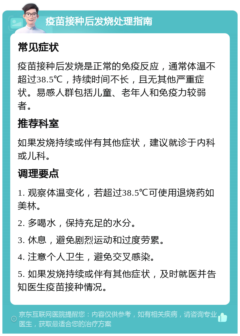 疫苗接种后发烧处理指南 常见症状 疫苗接种后发烧是正常的免疫反应，通常体温不超过38.5℃，持续时间不长，且无其他严重症状。易感人群包括儿童、老年人和免疫力较弱者。 推荐科室 如果发烧持续或伴有其他症状，建议就诊于内科或儿科。 调理要点 1. 观察体温变化，若超过38.5℃可使用退烧药如美林。 2. 多喝水，保持充足的水分。 3. 休息，避免剧烈运动和过度劳累。 4. 注意个人卫生，避免交叉感染。 5. 如果发烧持续或伴有其他症状，及时就医并告知医生疫苗接种情况。