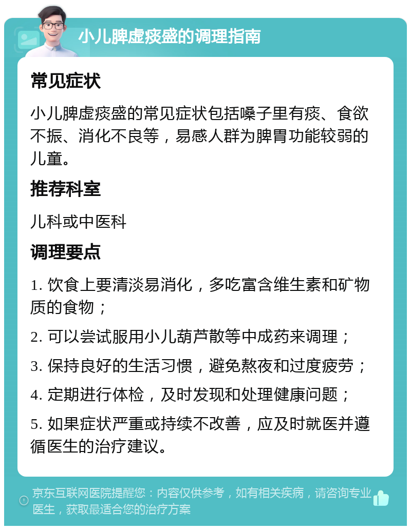 小儿脾虚痰盛的调理指南 常见症状 小儿脾虚痰盛的常见症状包括嗓子里有痰、食欲不振、消化不良等，易感人群为脾胃功能较弱的儿童。 推荐科室 儿科或中医科 调理要点 1. 饮食上要清淡易消化，多吃富含维生素和矿物质的食物； 2. 可以尝试服用小儿葫芦散等中成药来调理； 3. 保持良好的生活习惯，避免熬夜和过度疲劳； 4. 定期进行体检，及时发现和处理健康问题； 5. 如果症状严重或持续不改善，应及时就医并遵循医生的治疗建议。