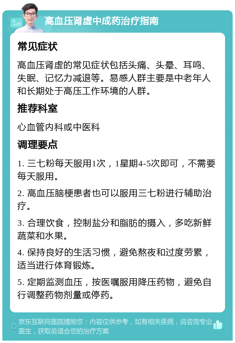 高血压肾虚中成药治疗指南 常见症状 高血压肾虚的常见症状包括头痛、头晕、耳鸣、失眠、记忆力减退等。易感人群主要是中老年人和长期处于高压工作环境的人群。 推荐科室 心血管内科或中医科 调理要点 1. 三七粉每天服用1次，1星期4-5次即可，不需要每天服用。 2. 高血压脑梗患者也可以服用三七粉进行辅助治疗。 3. 合理饮食，控制盐分和脂肪的摄入，多吃新鲜蔬菜和水果。 4. 保持良好的生活习惯，避免熬夜和过度劳累，适当进行体育锻炼。 5. 定期监测血压，按医嘱服用降压药物，避免自行调整药物剂量或停药。