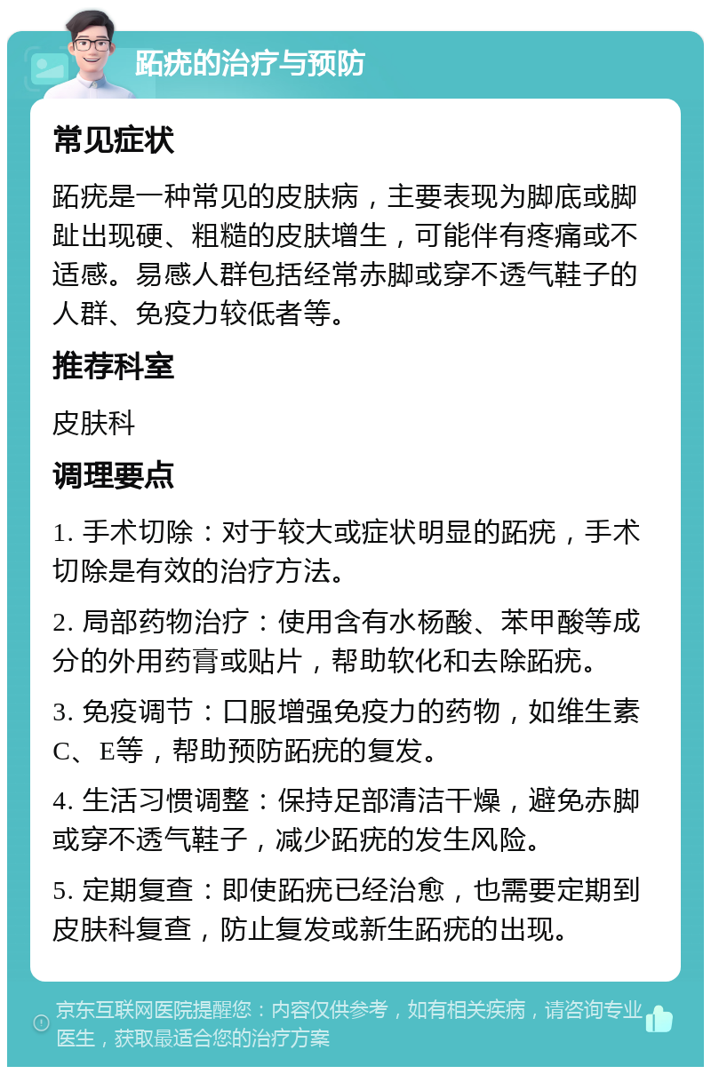 跖疣的治疗与预防 常见症状 跖疣是一种常见的皮肤病，主要表现为脚底或脚趾出现硬、粗糙的皮肤增生，可能伴有疼痛或不适感。易感人群包括经常赤脚或穿不透气鞋子的人群、免疫力较低者等。 推荐科室 皮肤科 调理要点 1. 手术切除：对于较大或症状明显的跖疣，手术切除是有效的治疗方法。 2. 局部药物治疗：使用含有水杨酸、苯甲酸等成分的外用药膏或贴片，帮助软化和去除跖疣。 3. 免疫调节：口服增强免疫力的药物，如维生素C、E等，帮助预防跖疣的复发。 4. 生活习惯调整：保持足部清洁干燥，避免赤脚或穿不透气鞋子，减少跖疣的发生风险。 5. 定期复查：即使跖疣已经治愈，也需要定期到皮肤科复查，防止复发或新生跖疣的出现。