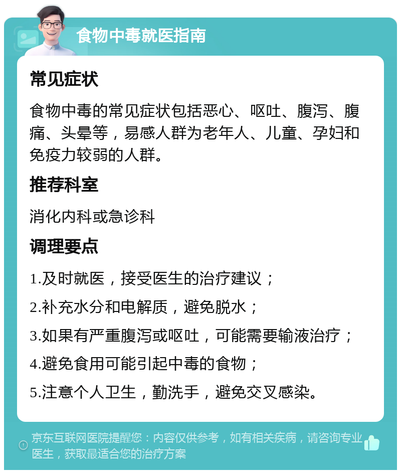 食物中毒就医指南 常见症状 食物中毒的常见症状包括恶心、呕吐、腹泻、腹痛、头晕等，易感人群为老年人、儿童、孕妇和免疫力较弱的人群。 推荐科室 消化内科或急诊科 调理要点 1.及时就医，接受医生的治疗建议； 2.补充水分和电解质，避免脱水； 3.如果有严重腹泻或呕吐，可能需要输液治疗； 4.避免食用可能引起中毒的食物； 5.注意个人卫生，勤洗手，避免交叉感染。