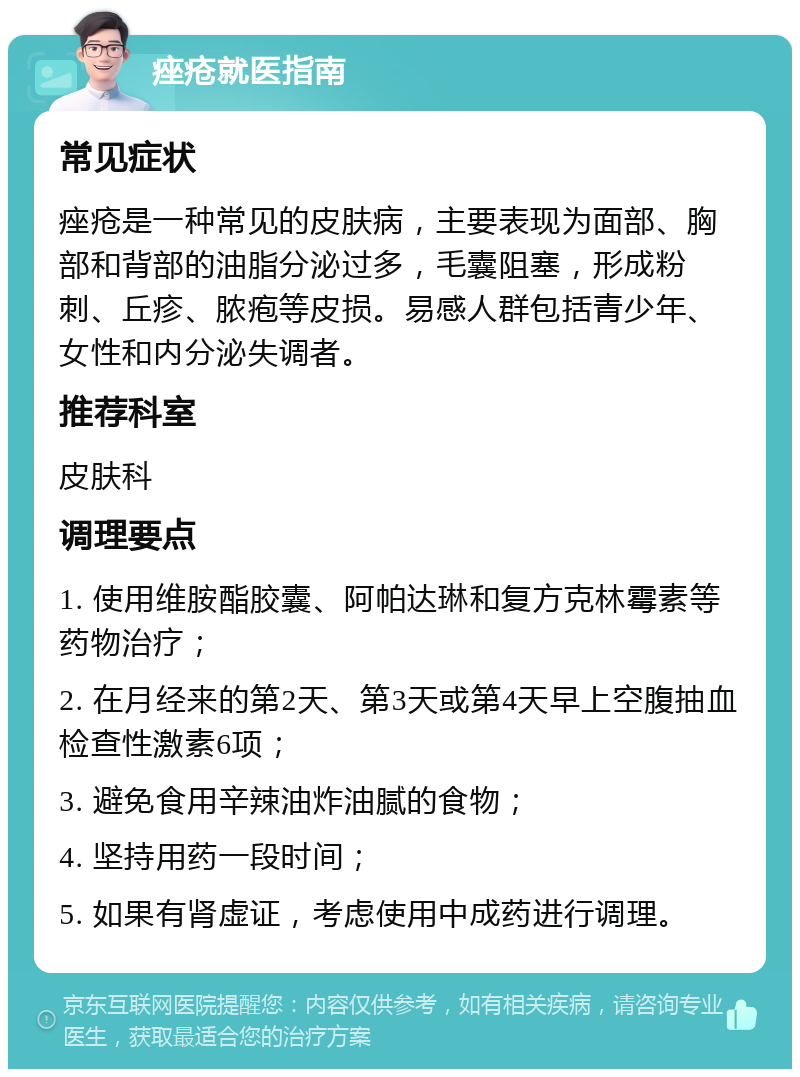 痤疮就医指南 常见症状 痤疮是一种常见的皮肤病，主要表现为面部、胸部和背部的油脂分泌过多，毛囊阻塞，形成粉刺、丘疹、脓疱等皮损。易感人群包括青少年、女性和内分泌失调者。 推荐科室 皮肤科 调理要点 1. 使用维胺酯胶囊、阿帕达琳和复方克林霉素等药物治疗； 2. 在月经来的第2天、第3天或第4天早上空腹抽血检查性激素6项； 3. 避免食用辛辣油炸油腻的食物； 4. 坚持用药一段时间； 5. 如果有肾虚证，考虑使用中成药进行调理。