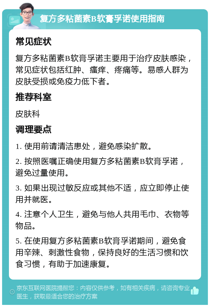 复方多粘菌素B软膏孚诺使用指南 常见症状 复方多粘菌素B软膏孚诺主要用于治疗皮肤感染，常见症状包括红肿、瘙痒、疼痛等。易感人群为皮肤受损或免疫力低下者。 推荐科室 皮肤科 调理要点 1. 使用前请清洁患处，避免感染扩散。 2. 按照医嘱正确使用复方多粘菌素B软膏孚诺，避免过量使用。 3. 如果出现过敏反应或其他不适，应立即停止使用并就医。 4. 注意个人卫生，避免与他人共用毛巾、衣物等物品。 5. 在使用复方多粘菌素B软膏孚诺期间，避免食用辛辣、刺激性食物，保持良好的生活习惯和饮食习惯，有助于加速康复。