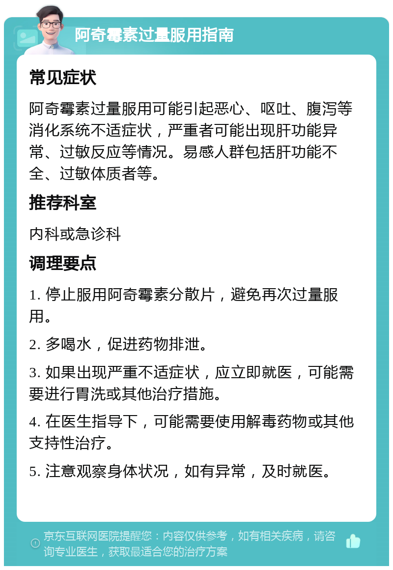 阿奇霉素过量服用指南 常见症状 阿奇霉素过量服用可能引起恶心、呕吐、腹泻等消化系统不适症状，严重者可能出现肝功能异常、过敏反应等情况。易感人群包括肝功能不全、过敏体质者等。 推荐科室 内科或急诊科 调理要点 1. 停止服用阿奇霉素分散片，避免再次过量服用。 2. 多喝水，促进药物排泄。 3. 如果出现严重不适症状，应立即就医，可能需要进行胃洗或其他治疗措施。 4. 在医生指导下，可能需要使用解毒药物或其他支持性治疗。 5. 注意观察身体状况，如有异常，及时就医。