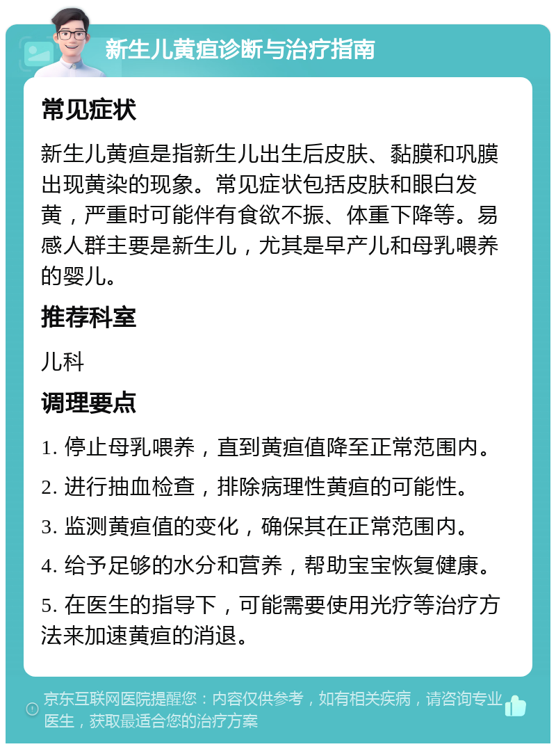 新生儿黄疸诊断与治疗指南 常见症状 新生儿黄疸是指新生儿出生后皮肤、黏膜和巩膜出现黄染的现象。常见症状包括皮肤和眼白发黄，严重时可能伴有食欲不振、体重下降等。易感人群主要是新生儿，尤其是早产儿和母乳喂养的婴儿。 推荐科室 儿科 调理要点 1. 停止母乳喂养，直到黄疸值降至正常范围内。 2. 进行抽血检查，排除病理性黄疸的可能性。 3. 监测黄疸值的变化，确保其在正常范围内。 4. 给予足够的水分和营养，帮助宝宝恢复健康。 5. 在医生的指导下，可能需要使用光疗等治疗方法来加速黄疸的消退。