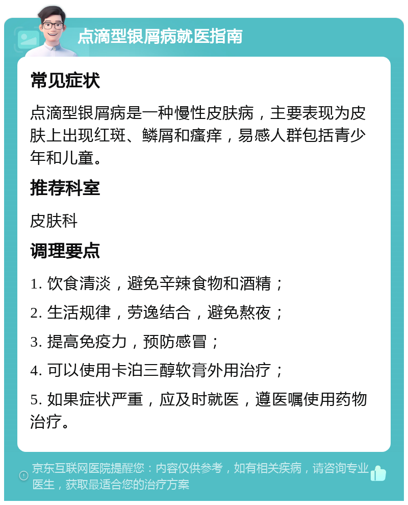 点滴型银屑病就医指南 常见症状 点滴型银屑病是一种慢性皮肤病，主要表现为皮肤上出现红斑、鳞屑和瘙痒，易感人群包括青少年和儿童。 推荐科室 皮肤科 调理要点 1. 饮食清淡，避免辛辣食物和酒精； 2. 生活规律，劳逸结合，避免熬夜； 3. 提高免疫力，预防感冒； 4. 可以使用卡泊三醇软膏外用治疗； 5. 如果症状严重，应及时就医，遵医嘱使用药物治疗。