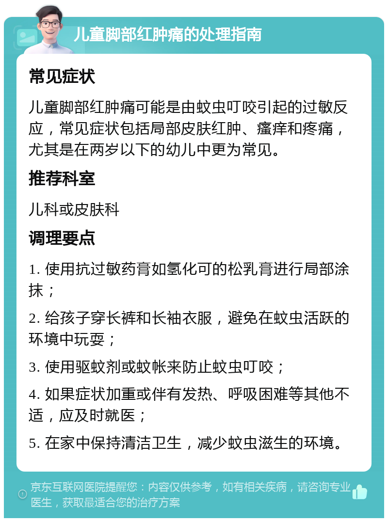 儿童脚部红肿痛的处理指南 常见症状 儿童脚部红肿痛可能是由蚊虫叮咬引起的过敏反应，常见症状包括局部皮肤红肿、瘙痒和疼痛，尤其是在两岁以下的幼儿中更为常见。 推荐科室 儿科或皮肤科 调理要点 1. 使用抗过敏药膏如氢化可的松乳膏进行局部涂抹； 2. 给孩子穿长裤和长袖衣服，避免在蚊虫活跃的环境中玩耍； 3. 使用驱蚊剂或蚊帐来防止蚊虫叮咬； 4. 如果症状加重或伴有发热、呼吸困难等其他不适，应及时就医； 5. 在家中保持清洁卫生，减少蚊虫滋生的环境。