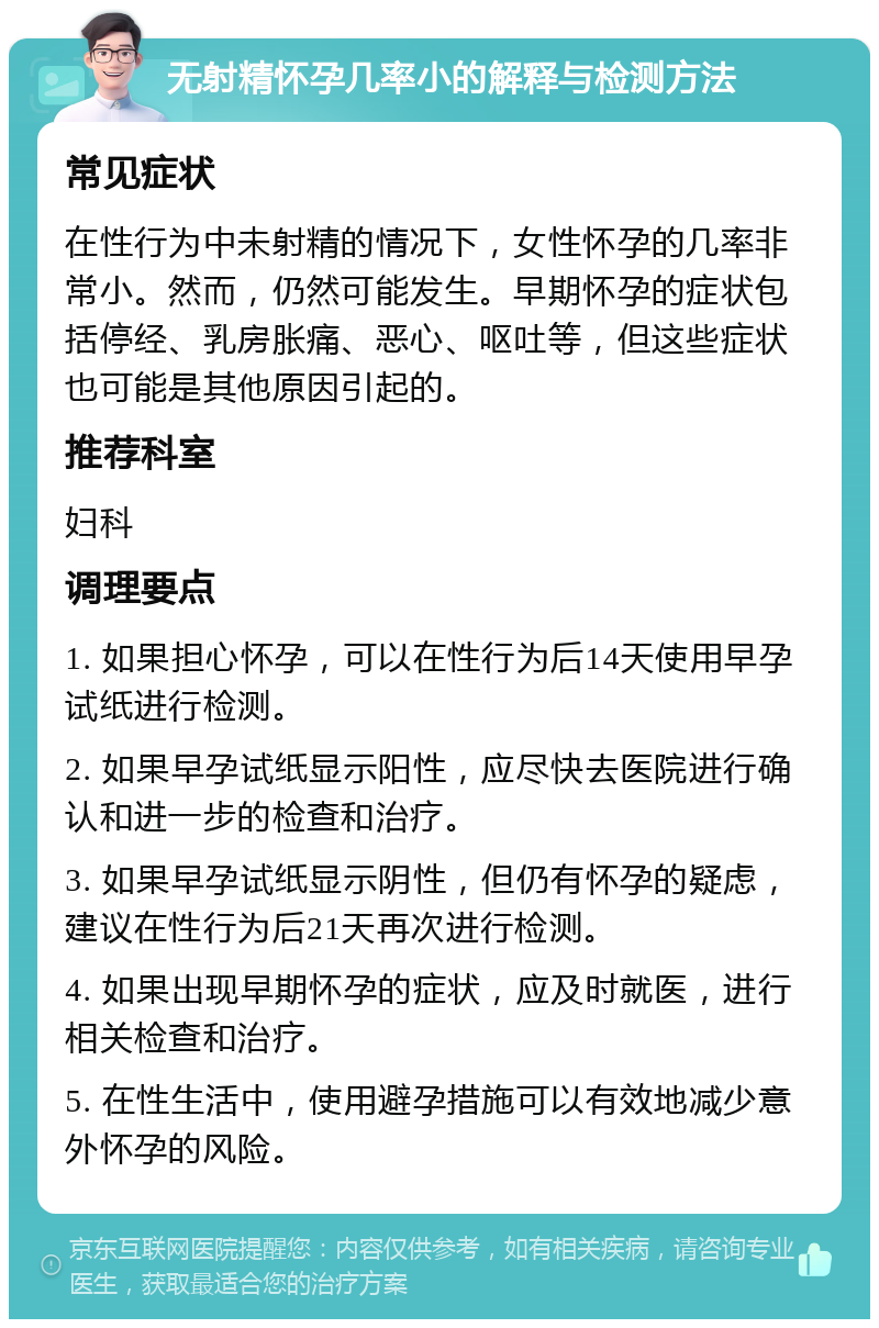 无射精怀孕几率小的解释与检测方法 常见症状 在性行为中未射精的情况下，女性怀孕的几率非常小。然而，仍然可能发生。早期怀孕的症状包括停经、乳房胀痛、恶心、呕吐等，但这些症状也可能是其他原因引起的。 推荐科室 妇科 调理要点 1. 如果担心怀孕，可以在性行为后14天使用早孕试纸进行检测。 2. 如果早孕试纸显示阳性，应尽快去医院进行确认和进一步的检查和治疗。 3. 如果早孕试纸显示阴性，但仍有怀孕的疑虑，建议在性行为后21天再次进行检测。 4. 如果出现早期怀孕的症状，应及时就医，进行相关检查和治疗。 5. 在性生活中，使用避孕措施可以有效地减少意外怀孕的风险。