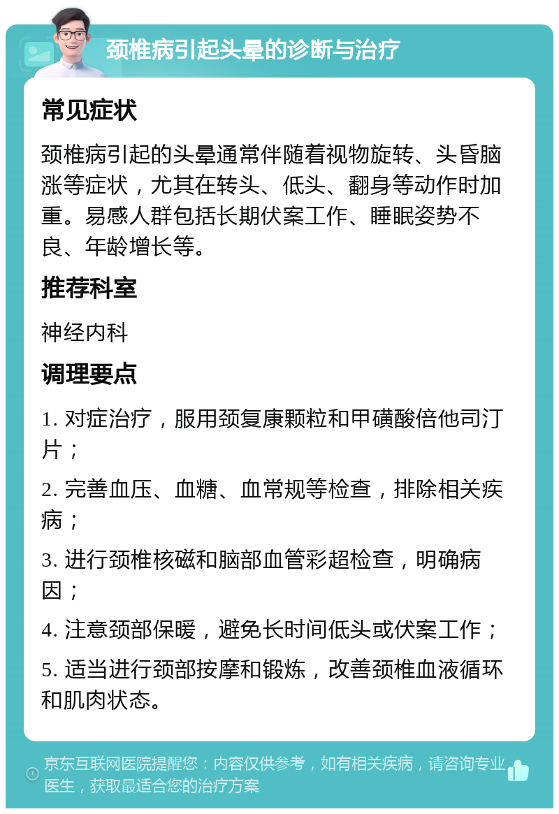 颈椎病引起头晕的诊断与治疗 常见症状 颈椎病引起的头晕通常伴随着视物旋转、头昏脑涨等症状，尤其在转头、低头、翻身等动作时加重。易感人群包括长期伏案工作、睡眠姿势不良、年龄增长等。 推荐科室 神经内科 调理要点 1. 对症治疗，服用颈复康颗粒和甲磺酸倍他司汀片； 2. 完善血压、血糖、血常规等检查，排除相关疾病； 3. 进行颈椎核磁和脑部血管彩超检查，明确病因； 4. 注意颈部保暖，避免长时间低头或伏案工作； 5. 适当进行颈部按摩和锻炼，改善颈椎血液循环和肌肉状态。