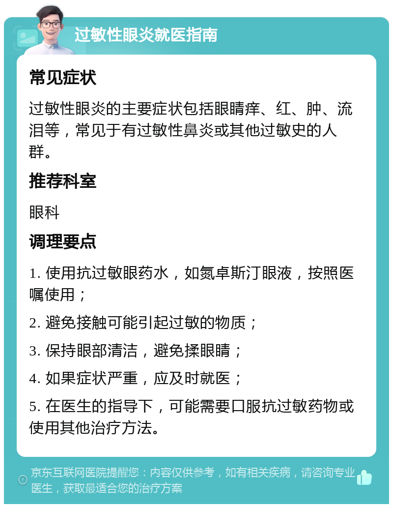 过敏性眼炎就医指南 常见症状 过敏性眼炎的主要症状包括眼睛痒、红、肿、流泪等，常见于有过敏性鼻炎或其他过敏史的人群。 推荐科室 眼科 调理要点 1. 使用抗过敏眼药水，如氮卓斯汀眼液，按照医嘱使用； 2. 避免接触可能引起过敏的物质； 3. 保持眼部清洁，避免揉眼睛； 4. 如果症状严重，应及时就医； 5. 在医生的指导下，可能需要口服抗过敏药物或使用其他治疗方法。