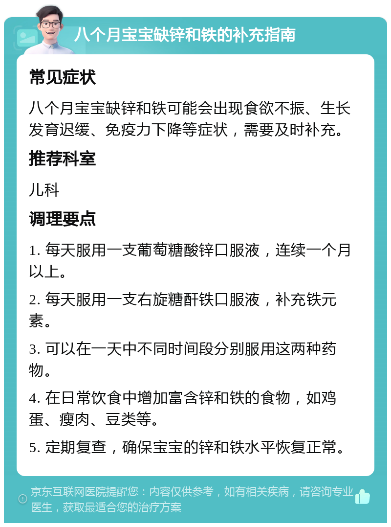 八个月宝宝缺锌和铁的补充指南 常见症状 八个月宝宝缺锌和铁可能会出现食欲不振、生长发育迟缓、免疫力下降等症状，需要及时补充。 推荐科室 儿科 调理要点 1. 每天服用一支葡萄糖酸锌口服液，连续一个月以上。 2. 每天服用一支右旋糖酐铁口服液，补充铁元素。 3. 可以在一天中不同时间段分别服用这两种药物。 4. 在日常饮食中增加富含锌和铁的食物，如鸡蛋、瘦肉、豆类等。 5. 定期复查，确保宝宝的锌和铁水平恢复正常。