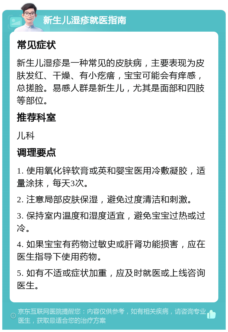 新生儿湿疹就医指南 常见症状 新生儿湿疹是一种常见的皮肤病，主要表现为皮肤发红、干燥、有小疙瘩，宝宝可能会有痒感，总搓脸。易感人群是新生儿，尤其是面部和四肢等部位。 推荐科室 儿科 调理要点 1. 使用氧化锌软膏或英和婴宝医用冷敷凝胶，适量涂抹，每天3次。 2. 注意局部皮肤保湿，避免过度清洁和刺激。 3. 保持室内温度和湿度适宜，避免宝宝过热或过冷。 4. 如果宝宝有药物过敏史或肝肾功能损害，应在医生指导下使用药物。 5. 如有不适或症状加重，应及时就医或上线咨询医生。