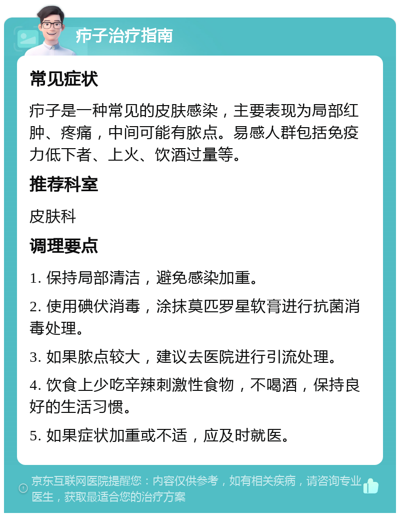 疖子治疗指南 常见症状 疖子是一种常见的皮肤感染，主要表现为局部红肿、疼痛，中间可能有脓点。易感人群包括免疫力低下者、上火、饮酒过量等。 推荐科室 皮肤科 调理要点 1. 保持局部清洁，避免感染加重。 2. 使用碘伏消毒，涂抹莫匹罗星软膏进行抗菌消毒处理。 3. 如果脓点较大，建议去医院进行引流处理。 4. 饮食上少吃辛辣刺激性食物，不喝酒，保持良好的生活习惯。 5. 如果症状加重或不适，应及时就医。