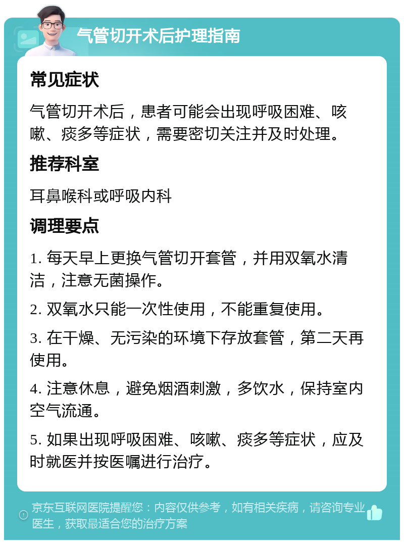 气管切开术后护理指南 常见症状 气管切开术后，患者可能会出现呼吸困难、咳嗽、痰多等症状，需要密切关注并及时处理。 推荐科室 耳鼻喉科或呼吸内科 调理要点 1. 每天早上更换气管切开套管，并用双氧水清洁，注意无菌操作。 2. 双氧水只能一次性使用，不能重复使用。 3. 在干燥、无污染的环境下存放套管，第二天再使用。 4. 注意休息，避免烟酒刺激，多饮水，保持室内空气流通。 5. 如果出现呼吸困难、咳嗽、痰多等症状，应及时就医并按医嘱进行治疗。