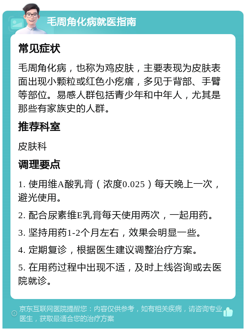 毛周角化病就医指南 常见症状 毛周角化病，也称为鸡皮肤，主要表现为皮肤表面出现小颗粒或红色小疙瘩，多见于背部、手臂等部位。易感人群包括青少年和中年人，尤其是那些有家族史的人群。 推荐科室 皮肤科 调理要点 1. 使用维A酸乳膏（浓度0.025）每天晚上一次，避光使用。 2. 配合尿素维E乳膏每天使用两次，一起用药。 3. 坚持用药1-2个月左右，效果会明显一些。 4. 定期复诊，根据医生建议调整治疗方案。 5. 在用药过程中出现不适，及时上线咨询或去医院就诊。