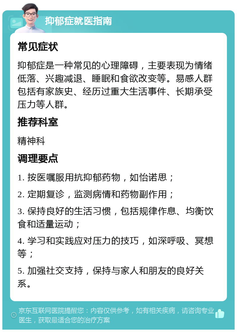 抑郁症就医指南 常见症状 抑郁症是一种常见的心理障碍，主要表现为情绪低落、兴趣减退、睡眠和食欲改变等。易感人群包括有家族史、经历过重大生活事件、长期承受压力等人群。 推荐科室 精神科 调理要点 1. 按医嘱服用抗抑郁药物，如怡诺思； 2. 定期复诊，监测病情和药物副作用； 3. 保持良好的生活习惯，包括规律作息、均衡饮食和适量运动； 4. 学习和实践应对压力的技巧，如深呼吸、冥想等； 5. 加强社交支持，保持与家人和朋友的良好关系。