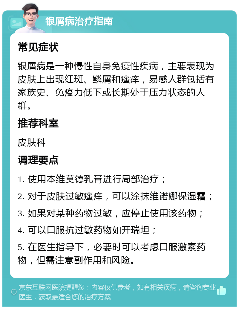 银屑病治疗指南 常见症状 银屑病是一种慢性自身免疫性疾病，主要表现为皮肤上出现红斑、鳞屑和瘙痒，易感人群包括有家族史、免疫力低下或长期处于压力状态的人群。 推荐科室 皮肤科 调理要点 1. 使用本维莫德乳膏进行局部治疗； 2. 对于皮肤过敏瘙痒，可以涂抹维诺娜保湿霜； 3. 如果对某种药物过敏，应停止使用该药物； 4. 可以口服抗过敏药物如开瑞坦； 5. 在医生指导下，必要时可以考虑口服激素药物，但需注意副作用和风险。