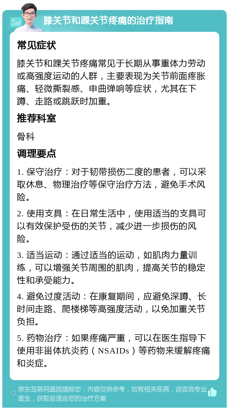 膝关节和踝关节疼痛的治疗指南 常见症状 膝关节和踝关节疼痛常见于长期从事重体力劳动或高强度运动的人群，主要表现为关节前面疼胀痛、轻微撕裂感、申曲弹响等症状，尤其在下蹲、走路或跳跃时加重。 推荐科室 骨科 调理要点 1. 保守治疗：对于韧带损伤二度的患者，可以采取休息、物理治疗等保守治疗方法，避免手术风险。 2. 使用支具：在日常生活中，使用适当的支具可以有效保护受伤的关节，减少进一步损伤的风险。 3. 适当运动：通过适当的运动，如肌肉力量训练，可以增强关节周围的肌肉，提高关节的稳定性和承受能力。 4. 避免过度活动：在康复期间，应避免深蹲、长时间走路、爬楼梯等高强度活动，以免加重关节负担。 5. 药物治疗：如果疼痛严重，可以在医生指导下使用非甾体抗炎药（NSAIDs）等药物来缓解疼痛和炎症。