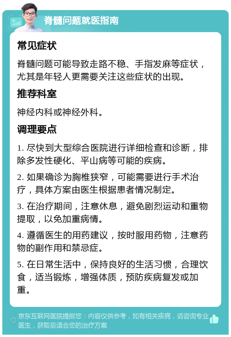 脊髓问题就医指南 常见症状 脊髓问题可能导致走路不稳、手指发麻等症状，尤其是年轻人更需要关注这些症状的出现。 推荐科室 神经内科或神经外科。 调理要点 1. 尽快到大型综合医院进行详细检查和诊断，排除多发性硬化、平山病等可能的疾病。 2. 如果确诊为胸椎狭窄，可能需要进行手术治疗，具体方案由医生根据患者情况制定。 3. 在治疗期间，注意休息，避免剧烈运动和重物提取，以免加重病情。 4. 遵循医生的用药建议，按时服用药物，注意药物的副作用和禁忌症。 5. 在日常生活中，保持良好的生活习惯，合理饮食，适当锻炼，增强体质，预防疾病复发或加重。